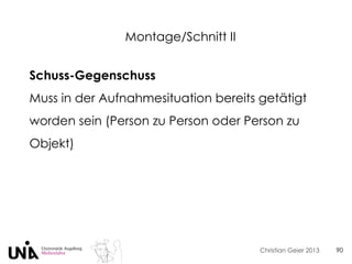 Christian Geier 2013
Montage/Schnitt II
90
Schuss-Gegenschuss
Muss in der Aufnahmesituation bereits getätigt
worden sein (Person zu Person oder Person zu
Objekt)
 
