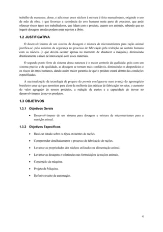 trabalho de manusear, dosar, e adicionar esses núcleos à mistura é feita manualmente, exigindo o uso
de mão de obra, o que favorece a ocorrência do erro humano nesta parte do processo, que pode
oferecer riscos tanto aos trabalhadores, que lidam com o produto, quanto aos animais, sabendo que ao
ingerir dosagens erradas podem estar sujeitos a óbito.

1.2 JUSTIFICATIVA
O desenvolvimento de um sistema de dosagem e mistura de micronutrientes para ração animal
justifica-se, pelo aumento da segurança no processo de fabricação pela restrição do contato humano
com os núcleos (o que deverá ocorrer apenas no momento de abastecer a máquina), diminuindo
drasticamente o risco de intoxicação com esses materiais.
O segundo ponto forte de sistema dessa natureza é o maior controle da qualidade, pois com um
sistema preciso e de qualidade, as dosagem se tornam mais confiáveis, diminuindo os desperdícios e
os riscos de erros humanos, dando assim maior garantia de que o produto estará dentro das condições
especificadas.
A nacionalização da tecnologia de preparo do premix configura-se num avanço do agronegócio
brasileiro uma vez que permitem para além da melhoria das práticas de fabricação no setor, o aumento
do valor agregado de nossos produtos, a redução de custos e a capacidade de inovar no
desenvolvimento de novos produtos.

1.3 OBJETIVOS
1.3.1 Objetivos Gerais


Desenvolvimento de um sistema para dosagem e mistura de micronutrientes para a
nutrição animal.

1.3.2 Objetivos Específicos


Realizar estudo sobre os tipos existentes de rações.



Compreender detalhadamente o processo de fabricação de rações.



Levantar as propriedades dos núcleos utilizados na alimentação animal.



Levantar as dosagens e tolerâncias nas formulações de rações animais.



Concepção da máquina.



Projeto da Máquina.



Definir circuito de automação.

4

 
