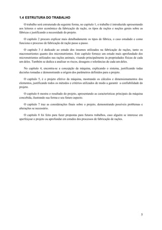 1.4 ESTRUTURA DO TRABALHO
O trabalho será estruturado da seguinte forma, no capítulo 1, o trabalho é introduzido apresentando
aos leitores o setor econômico da fabricação de ração, os tipos de rações e noções gerais sobre as
fábricas e justificando a necessidade do projeto.
O capítulo 2 procura explicar mais detalhadamente os tipos de fábrica, o caso estudado e como
funciona o processo de fabricação de ração passo a passo.
O capítulo 3 é dedicado ao estudo dos insumos utilizados na fabricação de rações, tanto os
macronutrientes quanto dos micronutrientes. Este capítulo fornece um estudo mais aprofundado dos
micronutrientes utilizados nas rações animais, visando principalmente às propriedades físicas de cada
um deles. Também se dedica a analisar os riscos, dosagens e tolerâncias de cada um deles.
No capítulo 4, encontra-se a concepção da máquina, explicando o sistema, justificando todas
decisões tomadas e demonstrando a origem dos parâmetros definidos para o projeto.
O capítulo 5, é o projeto efetivo da máquina, mostrando os cálculos e dimensionamentos dos
elementos, justificando todos os métodos e critérios utilizados de modo a garantir a confiabilidade do
projeto.
O capítulo 6 mostra o resultado do projeto, apresentando as características principais da máquina
concebida, ilustrando sua forma e seu futuro aspecto.
O capítulo 7 traz as considerações finais sobre o projeto, demonstrando possíveis problemas e
alterações se necessário.
O capítulo 8 foi feito para fazer propostas para futuros trabalhos, caso alguém se interesse em
aperfeiçoar o projeto ou aprofundar em estudos dos processos de fabricação de rações.

5

 