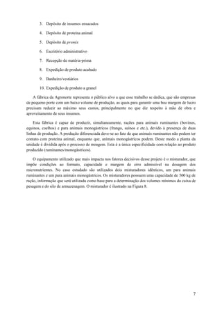 3. Depósito de insumos ensacados
4. Depósito de proteína animal
5. Depósito de premix
6. Escritório administrativo
7. Recepção de matéria-prima
8. Expedição de produto acabado
9. Banheiro/vestiários
10. Expedição de produto a granel
A fábrica da Agronorte representa o público alvo a que esse trabalho se dedica, que são empresas
de pequeno porte com um baixo volume de produção, as quais para garantir uma boa margem de lucro
precisam reduzir ao máximo seus custos, principalmente no que diz respeito à mão de obra e
aproveitamento de seus insumos.
Esta fábrica é capaz de produzir, simultaneamente, rações para animais ruminantes (bovinos,
equinos, coelhos) e para animais monogástricos (frango, suínos e etc.), devido à presença de duas
linhas de produção. A produção diferenciada deve-se ao fato de que animais ruminantes não podem ter
contato com proteína animal, enquanto que, animais monogástricos podem. Deste modo a planta da
unidade é dividida após o processo de moagem. Esta é a única especificidade com relação ao produto
produzido (ruminantes/monogástricos).
O equipamento utilizado que mais impacta nos fatores decisivos desse projeto é o misturador, que
impõe condições ao formato, capacidade e margem de erro admissível na dosagem dos
micronutrientes. No caso estudado são utilizados dois misturadores idênticos, um para animais
ruminantes e um para animais monogástricos. Os misturadores possuem uma capacidade de 500 kg de
ração, informação que será utilizada como base para a determinação dos volumes mínimos da caixa de
pesagem e do silo de armazenagem. O misturador é ilustrado na Figura 8.

7

 