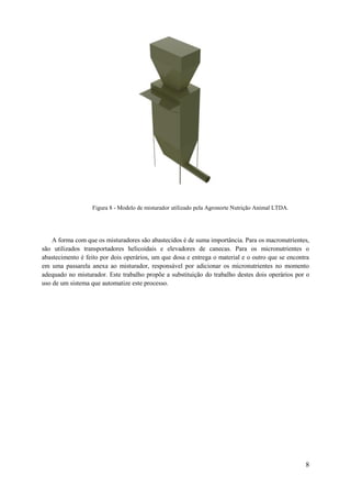 Figura 8 - Modelo de misturador utilizado pela Agronorte Nutrição Animal LTDA.

A forma com que os misturadores são abastecidos é de suma importância. Para os macronutrientes,
são utilizados transportadores helicoidais e elevadores de canecas. Para os micronutrientes o
abastecimento é feito por dois operários, um que dosa e entrega o material e o outro que se encontra
em uma passarela anexa ao misturador, responsável por adicionar os micronutrientes no momento
adequado no misturador. Este trabalho propõe a substituição do trabalho destes dois operários por o
uso de um sistema que automatize este processo.

8

 