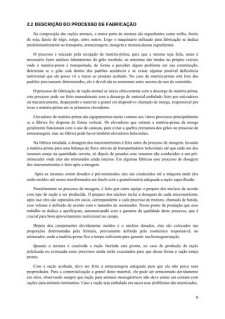2.2 DESCRIÇÃO DO PROCESSO DE FABRICAÇÃO
Na composição das rações animais, a maior parte da mistura são ingredientes como milho, farelo
de soja, farelo de trigo, sorgo, entre outros. Logo o maquinário utilizado para fabricação se dedica
predominantemente ao transporte, armazenagem, moagem e mistura desses ingredientes.
O processo é iniciado pela recepção da matéria-prima, para que a mesma seja feita, antes é
necessário fazer análises laboratoriais do grão recebido, as amostras são tiradas no próprio veículo
onde a matéria-prima é transportada, de forma a perceber algum problema em sua constituição,
determina se o grão está dentro dos padrões aceitáveis e se existe alguma possível deficiência
nutricional que ele possa vir a trazer ao produto acabado. No caso da matéria-prima está fora dos
padrões previamente determinados, ela é devolvida ao remetente antes mesmo de sair do caminhão.
O processo de fabricação de ração animal se inicia efetivamente com a descarga da matéria-prima,
este processo pode ser feito manualmente com a descarga de material embalado feito por estivadores
ou mecanicamente, despejando o material a granel em dispositivo chamado de moega, responsável por
levar a matéria-prima até os primeiros elevadores.
Elevadores de matéria-prima são equipamentos muito comuns aos vários processos principalmente
se a fábrica for disposta de forma vertical. Os elevadores que retiram a matéria-prima da moega
geralmente funcionam com o uso de canecas, para evitar a quebra prematura dos grãos no processo de
armazenagem, mas na fábrica pode haver também elevadores helicoidais.
Na fábrica estudada, a dosagem dos macronutrientes é feita antes do processo de moagem, levando
a matéria-prima para uma balança de fluxo através de transportadores helicoidais até que cada um dos
insumos esteja na quantidade correta, só depois de pesados esse insumos são conduzidos a um prémisturador onde eles são misturados ainda inteiros. Em algumas fábricas esse processo de dosagem
dos macronutrientes é feito após a moagem.
Após os insumos serem dosados e pré-misturados eles são conduzidos até a máquina onde eles
serão moídos até serem transformados em farelo com a granulometria adequada a ração especificada.
Paralelamente ao processo de moagem, é feito por outra equipe o preparo dos núcleos de acordo
com tipo de ração a ser produzida. O preparo dos núcleos inclui a dosagem de cada micronutriente,
após isso eles são separados em sacos, correspondente a cada processo de mistura, chamado de batida,
esse volume é definido de acordo com o tamanho do misturador. Nesse ponto da produção que esse
trabalho se dedica a aperfeiçoar, automatizando com a garantia da qualidade deste processo, que é
crucial para bom aproveitamento nutricional no campo.
Depois dos componentes devidamente moídos e o núcleos dosados, eles são colocados nas
proporções determinadas pela fórmula, previamente definida pelo zootécnico responsável, no
misturador, onde a matéria-prima fica o tempo suficiente para garantir sua homogeneização.
Quando a mistura é concluída a ração farelada está pronta, no caso da produção de ração
peletizada ou extruzada esses processos ainda serão executados para que dessa forma a ração esteja
pronta.
Com a ração acabada, deve ser feita a armazenagem adequada para que ela não perca suas
propriedades. Para a comercialização a granel deste material, ele pode ser armazenado devidamente
em silos, observando sempre que ração para animais monogástricos não deve entrar em contato com
rações para animais ruminantes. Caso a ração seja embalada em sacos esse problemas são amenizados.

9

 