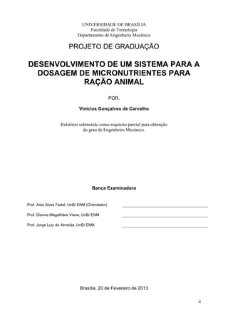 UNIVERSIDADE DE BRASÍLIA
Faculdade de Tecnologia
Departamento de Engenharia Mecânica

PROJETO DE GRADUAÇÃO

DESENVOLVIMENTO DE UM SISTEMA PARA A
DOSAGEM DE MICRONUTRIENTES PARA
RAÇÃO ANIMAL
POR,
Vinícius Gonçalves de Carvalho

Relatório submetido como requisito parcial para obtenção
do grau de Engenheiro Mecânico.

Banca Examinadora

Prof. Aida Alves Fadel, UnB/ ENM (Orientador)
Prof. Dianne Magalhães Viana, UnB/ ENM
Prof. Jorge Luiz de Almeida, UnB/ ENM

Brasília, 20 de Fevereiro de 2013
ii

 