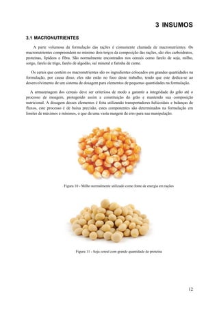 3 INSUMOS
3.1 MACRONUTRIENTES
A parte volumosa da formulação das rações é comumente chamada de macronutrientes. Os
macronutrientes compreendem no mínimo dois terços da composição das rações, são eles carboidratos,
proteínas, lipídeos e fibra. São normalmente encontrados nos cereais como farelo de soja, milho,
sorgo, farelo de trigo, farelo de algodão, sal mineral e farinha de carne.
Os cerais que contém os macronutrientes são os ingredientes colocados em grandes quantidades na
formulação, por causa disso, eles não estão no foco deste trabalho, tendo que este dedica-se ao
desenvolvimento de um sistema de dosagem para elementos de pequenas quantidades na formulação.
A armazenagem dos cereais deve ser criteriosa de modo a garantir a integridade do grão até o
processo de moagem, protegendo assim a constituição do grão e mantendo sua composição
nutricional. A dosagem desses elementos é feita utilizando transportadores helicoidais e balanças de
fluxos, este processo é de baixa precisão, estes componentes são determinados na formulação em
limites de máximos e mínimos, o que da uma vasta margem de erro para sua manipulação.

Figura 10 - Milho normalmente utilizado como fonte de energia em rações

Figura 11 - Soja cereal com grande quantidade de proteína

12

 
