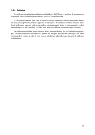 3.2.4 Cuidados
Seguindo as recomendações dos fabricantes (Indukern), (MC Group) o ambiente de armazenagem
e onde esse material será manuseado deve ser arejado e livre de humidade.
O fabricante recomenda, para todos os operários durante o manuseio com micronutrientes, uso de
máscara, óculos protetores, roupas adequadas, evitar ingestão de alimentos durante o manuseio e nos
locais onde esses materiais estão armazenados, pois praticamente todos os micronutrientes podem
causar irritação na pele, nos olhos, cavidade nasal, além de problemas variados no caso de ingestão.
Os cuidados demandados para o manuseio desses produtos são uma das motivações deste projeto,
pois a automação resultará não apenas na garantia das dosagens prescritas na formulação, mas ainda
minimizando o contato da mão de obra com as substâncias, reduzindo riscos de danos à saúde dos
trabalhadores.

17

 