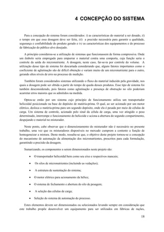 4 CONCEPÇÃO DO SISTEMA

Para a concepção do sistema foram considerados: i) as características do material a ser dosado, ii)
o tempo em que essa dosagem deve ser feita, iii) a precisão necessária para garantir a qualidade,
segurança e confiabilidade do produto gerado e iv) as características dos equipamentos e do processo
de fabricação do público alvo desejado.
A princípio considerou-se a utilização de sistemas que funcionassem de forma compressiva. Onde
um êmbolo seria empregado para empurrar o material contra uma comporta, cuja função seria o
controle da saída do micronutriente. A dosagem, neste caso, far-se-ia por controle do volume. A
utilização desse tipo de sistema foi descartada considerando que, alguns fatores importantes como o
coeficiente de aglutinação são de difícil obtenção e variam muito de um micronutriente para o outro,
gerando altos níveis de erro no processo de medição.
Também foram considerados sistemas utilizando o fluxo do material induzido pela gravidade, nos
quais a dosagem pode ser obtida a partir do tempo de queda desses produtos. Esse tipo de sistema foi
também desconsiderado, pois fatores como aglutinação e presença de obstrução no silo poderiam
acarretar erros maiores que os admitidos na medida.
Optou-se então por um sistema cujo princípio de funcionamento utiliza um transportador
helicoidal posicionado na base do depósito de matéria-prima. O qual, ao ser acionado por um motor
elétrico, desloca a matéria-prima para um segundo depósito, onde ela é pesada por meio de células de
carga. Um sistema de controle, acionado pelo sinal da célula de carga, uma vez atingido o peso
determinado, interrompe o funcionamento do helicoide e aciona a abertura do segundo compartimento,
despejando o material no misturador.
Neste ponto, cabe observar que o dimensionamento do misturador não é necessário no presente
trabalho, uma vez que os misturadores disponíveis no mercado cumprem a contento a função de
homogeneizar a mistura. Deste modo, ressalta-se que, o objetivo deste projeto tornou-se a concepção
do mecanismo de automação da alimentação dos micronutrientes, prescritos para cada formulação,
garantindo a precisão da dosagem.
Sumarizando, os componentes a serem dimensionados neste projeto são:


O transportador helicoidal bem como seu eixo e respectivos mancais;



Os silos de micronutrientes (incluindo as vedações);



A estrutura de sustentação do sistema;



O motor elétrico para acionamento da hélice;



O sistema de fechamento e abertura do silo de pesagem;



A seleção das células de carga;



Seleção do sistema de automação do processo.

Estes elementos devem ser dimensionados ou selecionados levando sempre em consideração que
este trabalho propõe desenvolver um equipamento para ser utilizados em fábricas de rações,

18

 