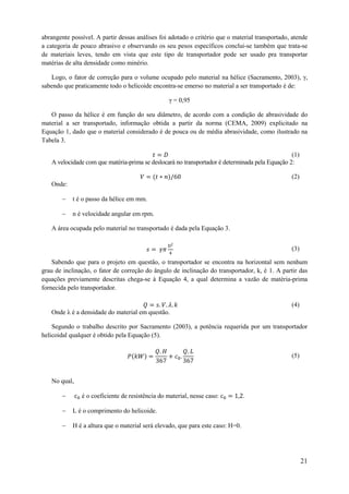 abrangente possível. A partir dessas análises foi adotado o critério que o material transportado, atende
a categoria de pouco abrasivo e observando os seu pesos específicos conclui-se também que trata-se
de materiais leves, tendo em vista que este tipo de transportador pode ser usado pra transportar
matérias de alta densidade como minério.
Logo, o fator de correção para o volume ocupado pelo material na hélice (Sacramento, 2003), γ,
sabendo que praticamente todo o helicoide encontra-se emerso no material a ser transportado é de:
γ = 0,95
O passo da hélice é em função do seu diâmetro, de acordo com a condição de abrasividade do
material a ser transportado, informação obtida a partir da norma (CEMA, 2009) explicitado na
Equação 1, dado que o material considerado é de pouca ou de média abrasividade, como ilustrado na
Tabela 3.
(1)
A velocidade com que matéria-prima se deslocará no transportador é determinada pela Equação 2:
(2)
Onde:


t é o passo da hélice em mm.



n é velocidade angular em rpm.

A área ocupada pelo material no transportado é dada pela Equação 3.
(3)
Sabendo que para o projeto em questão, o transportador se encontra na horizontal sem nenhum
grau de inclinação, o fator de correção do ângulo de inclinação do transportador, k, é 1. A partir das
equações previamente descritas chega-se à Equação 4, a qual determina a vazão de matéria-prima
fornecida pelo transportador.
(4)
Onde λ é a densidade do material em questão.
Segundo o trabalho descrito por Sacramento (2003), a potência requerida por um transportador
helicoidal qualquer é obtido pela Equação (5).
(5)

No qual,


é o coeficiente de resistência do material, nesse caso:



L é o comprimento do helicoide.



.

H é a altura que o material será elevado, que para este caso: H=0.

21

 