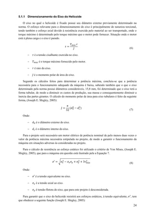 5.1.1 Dimensionamento do Eixo do Helicoide
O eixo no qual o helicoide é fixado possui seu diâmetro externo previamente determinado na
norma. O esforço relevante para o dimensionamento do eixo é principalmente de natureza torcional,
tendo também o esforço axial devido à resistência exercida pelo material ao ser transportado, onde o
torque máximo é determinado pelo torque máximo que o motor pode fornecer. Situação onde o motor
está à plena carga e o eixo é parado.

(6)



é a tensão cisalhante exercida no eixo.
é o torque máximo fornecido pelo motor.



é raio do eixo.



é o momento polar de área do eixo.

Segundo os cálculos feitos para determinar a potência máxima, concluiu-se que a potência
necessária para o funcionamento adequado da máquina é baixa, sabendo também que o que o eixo
determinado pela norma possui diâmetros consideráveis, 15,8 mm, foi determinado que o eixo terá a
forma tubular, de modo a diminuir os custos de produção, sua massa e consequentemente diminuir a
inercia das partes girantes. O cálculo do momento polar de área para eixo tubulares é feito da seguinte
forma, (Joseph E. Shigley, 2005):
(7)
Onde:


é o diâmetro externo do eixo.



é o diâmetro interno do eixo.

Para o projeto será necessário um motor elétrico de potência nominal de pelo menos duas vezes o
valor da potência máxima necessária estipulada no projeto, de modo a garantir o funcionamento da
máquina em situações adversas às consideradas no projeto.
Para o cálculo de resistência ao esforço estático foi utilizado o critério de Von Mises, (Joseph E.
Shigley, 2005), que para a máquina em questão está ilustrado pela a Equação 7.
√

(8)

Onde:


é a tensão equivalente no eixo.



é a tensão axial ao eixo.



é tensão fletora do eixo, que para este projeto é desconsiderada.

Para garantir que o eixo do helicoide resistirá aos esforços estáticos, à tensão equivalente,
que obedecer a seguinte função (Joseph E. Shigley, 2005):

, tem

24

 
