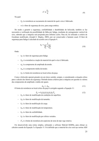 (9)
Na qual:



é a resistência ao escoamento do material do qual o eixo é fabricado.
é o fator de segurança do eixo, para carga estática.

De modo a garantir a segurança, confiabilidade e durabilidade do helicoide, também se faz
necessária a verificação da possibilidade de falha por fadiga, resultante de carregamento variável do
eixo, sabendo que a máquina será projetada para infinitos ciclos. Para tal, foi utilizado o critério de
Goodman modificado, (Joseph E. Shigley, 2005), por ser conservador e bastante usual. O fator de
segurança para fadiga é calculado de acordo com a Equação 9.

(10)
Onde:



é o fator de segurança para fadiga.
é a resistência a tração do material do qual o eixo é fabricado.



é a componente de amplitude da tensão.



é a componente média da tensão.



é o limite de resistência no local crítico da peça.

Como o helicoide operará girando em um único sentido, sempre, e considerando a situação crítica
para o cálculo dos fatores de segurança. Partindo destes critérios para a máquina em questão os valores
das componentes de amplitude e média são iguais.
(11)
O limite de resistência no local crítico da peça é corrigido segundo a Equação 11:
(12)


é o fator de modificação de condições de superfície.



é o fator de modificação de tamanho.



é o fator de modificação de carga.



é o fator de modificação de temperatura.



é o fator de confiabilidade.



é o fator de modificação por efeitos variados.



é o limite de resistência do espécime de teste do tipo viga rotativa.

Foi desenvolvido uma rotina simples, utilizando o software MatLab R2009a, para efetuar os
cálculos usando da Equação 5 a Equação 11. Foi definido que o material do eixo será aço norma AISI

25

 