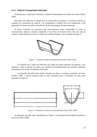 5.1.2 Calha do Transportador Helicoidal
O formato para a calha onde o helicoide é alojado foi determinado com auxilio da norma (CEMA,
2009).
Para obter uma calha que se adeque bem as características do projeto, é necessário observar as
condições de escoamento do material a ser transportado e também levar em consideração a boa
adequação do formato da calha ao desenho do silo de armazenagem dos micronutrientes.
As piores condições de escoamento dos micronutrientes foram consideradas, na quais os
micronutrientes aderem às paredes, impedindo o livre fluxo do material. Para evitar esse tipo de
situação a calha indicada na norma é a calha com a entrada alargada, como mostrado na Figura 17.

Figura 17 - Formato da calha do transportador helicoidal (CEMA, 2009)

Foi definido que a calha será fabricada com chapa da mesma espessura do deposito, o que
integrará a calha ao projeto do mesmo, por questões de homogeneização dos materiais utilizados,
diminuindo assim custos e facilitando a fabricação.
As dimensões da calha foram obtidas baseadas nos dados e exemplos encontrados na norma
(CEMA, 2009), a mesma explicita todas as cotas necessárias para a construção da calha como
mostrado na Figura 18.

L

Figura 18 - Dimensões da calha do transportador helicoidal (CEMA, 2009)

As dimensões da calha estão especificadas na Tabela 7, as dimensões foram obtidas baseando se
na norma CEMA (2009).

27

 