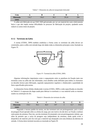 Tabela 7 - Dimensões da calha do transportador helicoidal

Cota
A
B
C
D
L
116,7
136,5
58,3
29,16
204
Dimensão
(mm)
A calha será fabricada em aço SAE 1020 galvanizado, por ser um material de custo relativamente
baixo e que não impõe muitas dificuldades no processo de fabricação do projeto, ajudando assim
reduzir os custos totais do projeto.

5.1.3 Terminais da Calha
A norma (CEMA, 2009) também estabelece a forma como os terminais da calha devem ser
construídos, para a calha com entrada larga são dadas todas as dimensões principais como ilustrado na
Figura 19.

Figura 19 - Terminal da calha (CEMA, 2009)

Algumas informações importantes como o espaçamento entre os parafusos de fixação tanto nos
terminais como na calha não são informadas, esses detalhes serão definidos para ambos os elementos
no desenho técnico para fabricação, seguindo espaçamentos regulares e obedecendo a quantidade de
furos especificados pela norma.
As dimensões forma obtidas obedecendo à norma (CEMA, 2009) e estão especificadas no desenho
na Tabela 8. A espessura da chapa usada para fabricar os terminais e o seu material serão os mesmos
usados na construção do silo.
Tabela 8 - Dimensões dos terminais da calha

Cota
A
B
C
N
K
E
D
138,5
58,3
46,9
3/8”
2
12,7
55,6
Dimensão
(mm)
Seguindo o mesmo padrão da norma, um dos terminais terá um prolongamento, pois a caixa
de pesagem ficará apoiada sobre as células de carga, por este motivo ela não deve ser fixada a nenhum
outro ponto da estrutura. Para isto, um dos terminais foi projetado com um prolongamento tubular, que
além de permitir que a caixa de pesagem seja independente da estrutura, ainda ajuda evitar o
desperdício de material, pois faz com que o material seja despejado com uma distância da abertura de
entrada. A forma deste terminal encontra-se mostrada na Figura 20.

28

 