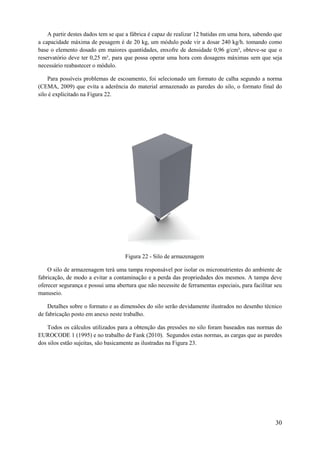 A partir destes dados tem se que a fábrica é capaz de realizar 12 batidas em uma hora, sabendo que
a capacidade máxima de pesagem é de 20 kg, um módulo pode vir a dosar 240 kg/h. tomando como
base o elemento dosado em maiores quantidades, enxofre de densidade 0,96 g/cm³, obteve-se que o
reservatório deve ter 0,25 m³, para que possa operar uma hora com dosagens máximas sem que seja
necessário reabastecer o módulo.
Para possíveis problemas de escoamento, foi selecionado um formato de calha segundo a norma
(CEMA, 2009) que evita a aderência do material armazenado as paredes do silo, o formato final do
silo é explicitado na Figura 22.

Figura 22 - Silo de armazenagem
O silo de armazenagem terá uma tampa responsável por isolar os micronutrientes do ambiente de
fabricação, de modo a evitar a contaminação e a perda das propriedades dos mesmos. A tampa deve
oferecer segurança e possui uma abertura que não necessite de ferramentas especiais, para facilitar seu
manuseio.
Detalhes sobre o formato e as dimensões do silo serão devidamente ilustrados no desenho técnico
de fabricação posto em anexo neste trabalho.
Todos os cálculos utilizados para a obtenção das pressões no silo foram baseados nas normas do
EUROCODE 1 (1995) e no trabalho de Fank (2010). Segundos estas normas, as cargas que as paredes
dos silos estão sujeitas, são basicamente as ilustradas na Figura 23.

30

 