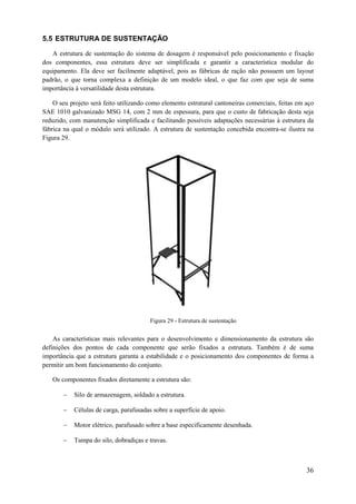 5.5 ESTRUTURA DE SUSTENTAÇÃO
A estrutura de sustentação do sistema de dosagem é responsável pelo posicionamento e fixação
dos componentes, essa estrutura deve ser simplificada e garantir a característica modular do
equipamento. Ela deve ser facilmente adaptável, pois as fábricas de ração não possuem um layout
padrão, o que torna complexa a definição de um modelo ideal, o que faz com que seja de suma
importância à versatilidade desta estrutura.
O seu projeto será feito utilizando como elemento estrutural cantoneiras comerciais, feitas em aço
SAE 1010 galvanizado MSG 14, com 2 mm de espessura, para que o custo de fabricação desta seja
reduzido, com manutenção simplificada e facilitando possíveis adaptações necessárias à estrutura da
fábrica na qual o módulo será utilizado. A estrutura de sustentação concebida encontra-se ilustra na
Figura 29.

Figura 29 - Estrutura de sustentação

As características mais relevantes para o desenvolvimento e dimensionamento da estrutura são
definições dos pontos de cada componente que serão fixados a estrutura. Também é de suma
importância que a estrutura garanta a estabilidade e o posicionamento dos componentes de forma a
permitir um bom funcionamento do conjunto.
Os componentes fixados diretamente a estrutura são:


Silo de armazenagem, soldado a estrutura.



Células de carga, parafusadas sobre a superfície de apoio.



Motor elétrico, parafusado sobre a base especificamente desenhada.



Tampa do silo, dobradiças e travas.

36

 