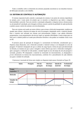 Todos os detalhes sobre as dimensões da estrutura projetada encontram-se nos desenhos técnicos
de fabricação anexados a este trabalho.

5.6 SISTEMA DE CONTROLE E AUTOMAÇÃO
O sistema responsável pelo controle e automação do sistema é um ponto de extrema importância
no projeto, pois é neste ponto do projeto que se encontra os dispositivos que darão a máquina
funcionalidade e precisão. Sem um controle e automação adequados a máquina torna-se desnecessária
ou até prejudicial à produção, pois dosagens errôneas causam a perda da qualidade da ração produzida
e podem causar a morte dos animais com ela alimentados.
Para este sistema será usado um motor elétrico, para acionar o helicoide transportador, também um
atuador para efetuar a abertura da tampa da caixa de pesagem, despejando assim o material dosado.
Para o controle será utilizado um sistema com processamento simples e que admita diferentes
programações, essas programações não devem impor ao operador dificuldades e muito tempo para ser
feita, pois o módulo poderá ser usado para diferentes fórmulas e elas podem ser mudadas várias vezes
ao dia.
O primeiro passo da operação de dosagem é o acionamento do helicoide, considerando que a
dispensa esteja abastecida, com o helicoide acionado o material começa a ser despejado na caixa de
pesagem. O material é despejado até que as células de carga façam a leitura do peso pré-determinado
na fórmula, no instante em que o peso é atingido o motor elétrico que move o helicoide é desligado e
após a pesagem e o helicoide ter sido parado, o atuador ligado ao eixo da tampa da caixa de pesagem é
acionado, girando-a 0, despe ando o material no misturador de micronutrientes, ou despe ando o
premix diretamente na mistura dos macronutrientes, conforme for o procedimento de cada indústria
nas quais o módulo for utilizado.
O processo é mostrado de forma mais simples no diagrama trajeto-passo ilustrado na Figura 30.
Início

Tempo
(segundos) 0
Helicoide

Pesagem

1
5

Fim da
pesagem

55

Abertura
da tampa

56

Queda do
material

57

Fechamento
da tampa

60

61

0

6

Atuador da
tampa
Figura 30 - Diagrama trajeto-passo do processo de dosagem

37

 