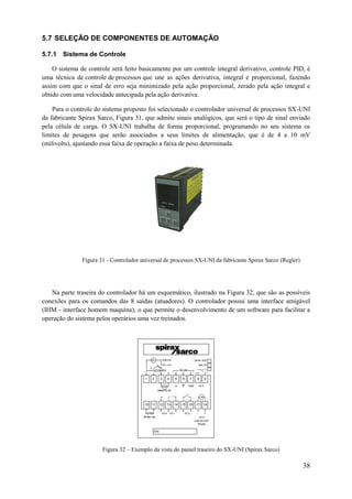 5.7 SELEÇÃO DE COMPONENTES DE AUTOMAÇÃO
5.7.1 Sistema de Controle
O sistema de controle será feito basicamente por um controle integral derivativo, controle PID, é
uma técnica de controle de processos que une as ações derivativa, integral e proporcional, fazendo
assim com que o sinal de erro seja minimizado pela ação proporcional, zerado pela ação integral e
obtido com uma velocidade antecipada pela ação derivativa.
Para o controle do sistema proposto foi selecionado o controlador universal de processos SX-UNI
da fabricante Spirax Sarco, Figura 31, que admite sinais analógicos, que será o tipo de sinal enviado
pela célula de carga. O SX-UNI trabalha de forma proporcional, programando no seu sistema os
limites de pesagens que serão associados a seus limites de alimentação, que é de 4 a 10 mV
(milivolts), ajustando essa faixa de operação a faixa de peso determinada.

Figura 31 - Controlador universal de processos SX-UNI da fabricante Spirax Sarco (Regler)

Na parte traseira do controlador há um esquemático, ilustrado na Figura 32, que são as possíveis
conexões para os comandos das 8 saídas (atuadores). O controlador possui uma interface amigável
(IHM - interface homem maquina), o que permite o desenvolvimento de um software para facilitar a
operação do sistema pelos operários uma vez treinados.

Figura 32 – Exemplo da vista do painel traseiro do SX-UNI (Spirax Sarco)

38

 