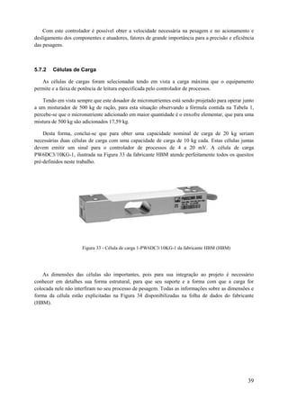 Com este controlador é possível obter a velocidade necessária na pesagem e no acionamento e
desligamento dos componentes e atuadores, fatores de grande importância para a precisão e eficiência
das pesagens.

5.7.2

Células de Carga

As células de cargas foram selecionadas tendo em vista a carga máxima que o equipamento
permite e a faixa de potência de leitura especificada pelo controlador de processos.
Tendo em vista sempre que este dosador de micronutrientes está sendo projetado para operar junto
a um misturador de 500 kg de ração, para esta situação observando a fórmula contida na Tabela 1,
percebe-se que o micronutriente adicionado em maior quantidade é o enxofre elementar, que para uma
mistura de 500 kg são adicionados 17,59 kg.
Desta forma, conclui-se que para obter uma capacidade nominal de carga de 20 kg seriam
necessárias duas células de carga com uma capacidade de carga de 10 kg cada. Estas células juntas
devem emitir um sinal para o controlador de processos de 4 a 20 mV. A célula de carga
PW6DC3/10KG-1, ilustrada na Figura 33 da fabricante HBM atende perfeitamente todos os quesitos
pré-definidos neste trabalho.

Figura 33 - Célula de carga 1-PW6DC3/10KG-1 da fabricante HBM (HBM)

As dimensões das células são importantes, pois para sua integração ao projeto é necessário
conhecer em detalhes sua forma estrutural, para que seu suporte e a forma com que a carga for
colocada nele não interfiram no seu processo de pesagem. Todas as informações sobre as dimensões e
forma da célula estão explicitadas na Figura 34 disponibilizadas na folha de dados do fabricante
(HBM).

39

 