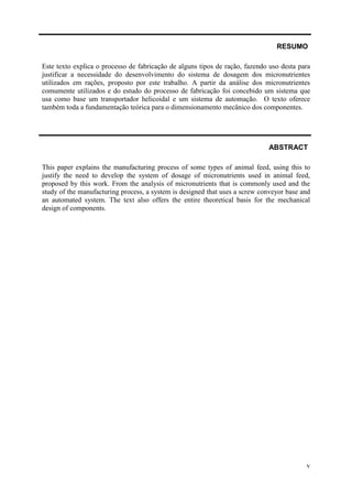 RESUMO
Este texto explica o processo de fabricação de alguns tipos de ração, fazendo uso desta para
justificar a necessidade do desenvolvimento do sistema de dosagem dos micronutrientes
utilizados em rações, proposto por este trabalho. A partir da análise dos micronutrientes
comumente utilizados e do estudo do processo de fabricação foi concebido um sistema que
usa como base um transportador helicoidal e um sistema de automação. O texto oferece
também toda a fundamentação teórica para o dimensionamento mecânico dos componentes.

ABSTRACT
This paper explains the manufacturing process of some types of animal feed, using this to
justify the need to develop the system of dosage of micronutrients used in animal feed,
proposed by this work. From the analysis of micronutrients that is commonly used and the
study of the manufacturing process, a system is designed that uses a screw conveyor base and
an automated system. The text also offers the entire theoretical basis for the mechanical
design of components.

v

 