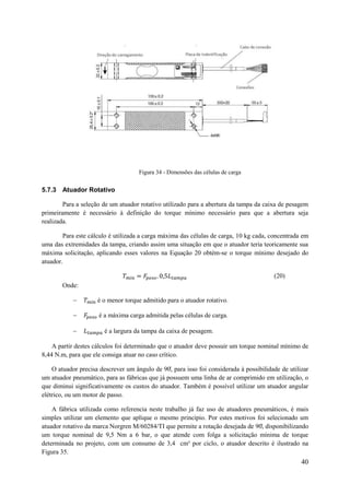 Figura 34 - Dimensões das células de carga

5.7.3 Atuador Rotativo
Para a seleção de um atuador rotativo utilizado para a abertura da tampa da caixa de pesagem
primeiramente é necessário à definição do torque mínimo necessário para que a abertura seja
realizada.
Para este cálculo é utilizada a carga máxima das células de carga, 10 kg cada, concentrada em
uma das extremidades da tampa, criando assim uma situação em que o atuador teria teoricamente sua
máxima solicitação, aplicando esses valores na Equação 20 obtém-se o torque mínimo desejado do
atuador.
(20)
Onde:


é o menor torque admitido para o atuador rotativo.



é a máxima carga admitida pelas células de carga.



é a largura da tampa da caixa de pesagem.

A partir destes cálculos foi determinado que o atuador deve possuir um torque nominal mínimo de
8,44 N.m, para que ele consiga atuar no caso crítico.
O atuador precisa descrever um n ulo de 0, para isso foi considerada à possibilidade de utilizar
um atuador pneumático, para as fábricas que já possuem uma linha de ar comprimido em utilização, o
que diminui significativamente os custos do atuador. Também é possível utilizar um atuador angular
elétrico, ou um motor de passo.
A fábrica utilizada como referencia neste trabalho já faz uso de atuadores pneumáticos, é mais
simples utilizar um elemento que aplique o mesmo principio. Por estes motivos foi selecionado um
atuador rotativo da marca Norgren M/60284/TI que permite a rota ão dese ada de 0, disponibilizando
um torque nominal de 9,5 Nm a 6 bar, o que atende com folga a solicitação mínima de torque
determinada no projeto, com um consumo de 3,4 cm³ por ciclo, o atuador descrito é ilustrado na
Figura 35.

40

 