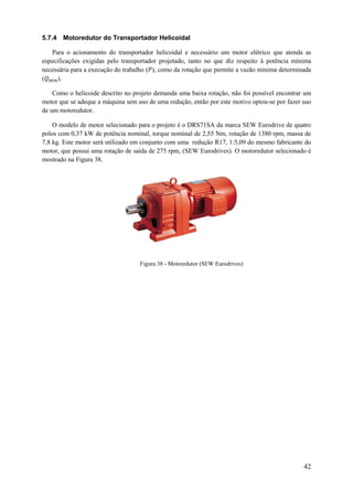 5.7.4 Motoredutor do Transportador Helicoidal
Para o acionamento do transportador helicoidal e necessário um motor elétrico que atenda as
especificações exigidas pelo transportador projetado, tanto no que diz respeito à potência mínima
necessária para a execução do trabalho ( ), como da rotação que permite a vazão mínima determinada
(
).
Como o helicoide descrito no projeto demanda uma baixa rotação, não foi possível encontrar um
motor que se adeque a máquina sem uso de uma redução, então por este motivo optou-se por fazer uso
de um motoredutor.
O modelo de motor selecionado para o projeto é o DRS71SA da marca SEW Eurodrive de quatro
polos com 0,37 kW de potência nominal, torque nominal de 2,55 Nm, rotação de 1380 rpm, massa de
7,8 kg. Este motor será utilizado em conjunto com uma redução R17, 1:5,09 do mesmo fabricante do
motor, que possui uma rotação de saída de 275 rpm, (SEW Eurodrives). O motoredutor selecionado é
mostrado na Figura 38.

Figura 38 - Motoredutor (SEW Eurodrives)

42

 