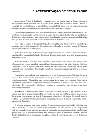 6 APRESENTAÇÃO DE RESULTADOS

A proposta do Projeto de Graduação 1, era desenvolver um sistema capaz de dosar e misturar os
micronutrientes mais utilizados para a confecção de rações para a nutrição animal. Durante a
concepção do projeto observou-se que não havia necessidade de desenvolver um sistema de mistura,
pois os existentes no mercado atendem com eficiência as exigências necessárias.
Partindo desta consideração, o foco do projeto tornou-se a concepção do sistema de dosagem. Para
isso foram recolhidos dados junto a empresas e órgãos públicos, de modo a levantar um grande leque
de diferentes micronutrientes e suas características, fazendo assim com que o sistema concebido seja o
mais aplicável possível, garantindo assim uma boa variedade de públicos alvo.
Com o tipo de sistema de dosagem definido, foi possível buscar e desenvolver toda a metodologia
necessária para o dimensionamento do equipamento, utilizando de normas e teorias devidamente
especificadas no texto e na bibliografia.
O Projeto de Graduação 2, dedicou-se ao projeto propriamente dito, definindo primeiramente qual
o público alvo, quais as flexibilidades do sistema, dessa forma tornando possível o desenvolvimento
do layout definitivo.
O projeto aborda o caso mais crítico encontrado de dosagem, o que levou á uma máquina mais
robusta, com um volume elevado e capacidade para dosagens maiores que as previstas no Projeto de
Graduação 1. Mas o projeto mostrou-se versátil, de fácil adaptação a diferentes layouts fabris
ampliando suas possibilidades de aplicação, o que torna a máquina competitiva e atrativa ao mercado
consumidor.
É possível a construção de toda a máquina sem o uso de equipamentos sofisticados, durante o
processo de desenvolvimento do protótipo, um dos pontos fortes a ser levado em consideração é o
custo de manutenção e fabricação, e quão complexo poderiam se tornar esses processos. Outro aspecto
relevante é a quantidade dos componentes encontrados facilmente no mercado, o que torna mais fácil a
substituição dos componentes defeituosos, tornando a manutenção mais simples e de custo
relativamente mais baixo.
A disposição dos elementos de projeto foi feita de modo que máquina ocupe o mínimo de área
efetiva, para que a característica modular do projeto não seja um problema para os usuários, pois
dispõe-se de pouco espaço na área de dosagem dos misturadores. O sistema de controle também
viabiliza o uso de vários módulos de dosagem, pois cada controlador, do modelo selecionado, permite
o controle de 2 módulos.
O sistema concebido tem como princípio de funcionamento um transportador helicoidal, que
retira o material do silo onde ele é armazenado despejando-o em outro depósito, a caixa de pesagem,
onde ele é pesado varias vezes até que atinja a quantidade previamente determinada nas fórmulas,
quando esse peso é atingido um atuador abre a tampa da caixa de pesagem e despeja o material
dosado. Cada elemento do sistema, com exceção do sistema de controle, encontra-se bem ilustrado na
Figura 39.

43

 