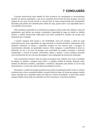 7 CONCLUSÃO
O projeto desenvolvido neste trabalho foi feito levando-se em consideração os micronutrientes
dosados em maiores quantidades, o que torna o protótipo desenvolvido útil para dosagens com uma
margem de erro mais elevada, devido ao elevado fluxo de massa proporcionado pelo transportador
helicoidal, pelo próprio erro admitido pelas células de carga, quanto maior a sua capacidade maior o
erro admitido em sua leitura.
Outro problema encontrado foi às dimensões da máquina, mesmo tendo sido reduzida a altura do
equipamento, para facilitar sua recarga e aumentada à capacidade de carga em relação ao trabalho
anterior, o módulo desenvolvido ainda possui uma altura considerável, tornando sua recarga mais
desgastante que o desejado.
A grande vantagem deste projeto é sua flexibilidade, como por exemplo, a célula de carga
selecionada possui varias capacidades de carga utilizando as mesmas dimensões, dispensando assim
alterações estruturais no projeto e garantindo margens de erro menores para a dosagem de
micronutrientes utilizados em quantidades menores. Outra vantagem é a possibilidade de alterar as
dimensões do silo e da caixa de pesagem sem necessidade de projetar novamente o helicoide
transportador, o circuito de controle, motoredutor, suporte e mancais. A única mudança necessária
seria nas dimensões do silo e da caixa de pesagem e uma readequação da estrutura de sustentação.
Estas características tornam a ideia do sistema de dosagem mais vendável, pois existe a facilidade
de adequar os módulos a qualquer layout fabril e a qualquer modelo de dosador, dispondo vários
módulos de diferentes tamanhos, capacidades e tolerâncias, adequando cada módulo ao uso de cada
micronutriente e os riscos que cada um destes procedimentos envolve.
Resumindo, o módulo de dosagem projetado neste projeto de graduação atende a todos os critérios
estruturais mais críticos, atendendo também a situação limite de tempo, de forma que qualquer módulo
menos solicitado que o projetado atenda com folga aos critérios de produção. A partir deste projeto
qualquer módulo menor pode ser construído sem riscos estruturais e ao processo produtivo.

47

 