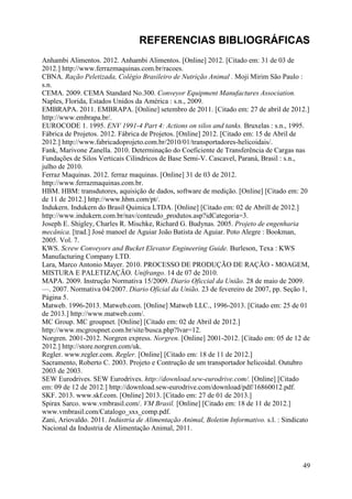 REFERENCIAS BIBLIOGRÁFICAS
Anhambi Alimentos. 2012. Anhambi Alimentos. [Online] 2012. [Citado em: 31 de 03 de
2012.] http://www.ferrazmaquinas.com.br/racoes.
CBNA. Ração Peletizada, Colégio Brasileiro de Nutrição Animal . Moji Mirim São Paulo :
s.n.
CEMA. 2009. CEMA Standard No.300. Conveyor Equipment Manufactures Association.
Naples, Florida, Estados Unidos da América : s.n., 2009.
EMBRAPA. 2011. EMBRAPA. [Online] setembro de 2011. [Citado em: 27 de abril de 2012.]
http://www.embrapa.br/.
EUROCODE 1. 1995. ENV 1991-4 Part 4: Actions on silos and tanks. Bruxelas : s.n., 1995.
Fábrica de Projetos. 2012. Fábrica de Projetos. [Online] 2012. [Citado em: 15 de Abril de
2012.] http://www.fabricadoprojeto.com.br/2010/01/transportadores-helicoidais/.
Fank, Marivone Zanella. 2010. Determinação do Coeficiente de Transferência de Cargas nas
Fundações de Silos Verticais Cilíndricos de Base Semi-V. Cascavel, Paraná, Brasil : s.n.,
julho de 2010.
Ferraz Maquinas. 2012. ferraz maquinas. [Online] 31 de 03 de 2012.
http://www.ferrazmaquinas.com.br.
HBM. HBM: transdutores, aquisição de dados, software de medição. [Online] [Citado em: 20
de 11 de 2012.] http://www.hbm.com/pt/.
Indukern. Indukern do Brasil Quimica LTDA. [Online] [Citado em: 02 de Abrill de 2012.]
http://www.indukern.com.br/nav/conteudo_produtos.asp?idCategoria=3.
Joseph E. Shigley, Charles R. Mischke, Richard G. Budynas. 2005. Projeto de engenharia
mecânica. [trad.] José manoel de Aguiar João Batista de Aguiar. Poto Alegre : Bookman,
2005. Vol. 7.
KWS. Screw Conveyors and Bucket Elevator Engineering Guide. Burleson, Texa : KWS
Manufacturing Company LTD.
Lara, Marco Antonio Mayer. 2010. PROCESSO DE PRODUÇÃO DE RAÇÃO - MOAGEM,
MISTURA E PALETIZAÇÃO. Unifrango. 14 de 07 de 2010.
MAPA. 2009. Instrução Normativa 15/2009. Diario Oficcial da União. 28 de maio de 2009.
—. 2007. Normativa 04/2007. Diario Oficial da União. 23 de fevereiro de 2007, pp. Seção 1,
Página 5.
Matweb. 1996-2013. Matweb.com. [Online] Matweb LLC., 1996-2013. [Citado em: 25 de 01
de 2013.] http://www.matweb.com/.
MC Group. MC groupnet. [Online] [Citado em: 02 de Abril de 2012.]
http://www.mcgroupnet.com.br/site/busca.php?lvar=12.
Norgren. 2001-2012. Norgren express. Norgren. [Online] 2001-2012. [Citado em: 05 de 12 de
2012.] http://store.norgren.com/uk.
Regler. www.regler.com. Regler. [Online] [Citado em: 18 de 11 de 2012.]
Sacramento, Roberto C. 2003. Projeto e Contrução de um transportador helicoidal. Outubro
2003 de 2003.
SEW Eurodrives. SEW Eurodrives. http://download.sew-eurodrive.com/. [Online] [Citado
em: 09 de 12 de 2012.] http://download.sew-eurodrive.com/download/pdf/16860012.pdf.
SKF. 2013. www.skf.com. [Online] 2013. [Citado em: 27 de 01 de 2013.]
Spirax Sarco. www.vmbrasil.com/. VM Brasil. [Online] [Citado em: 18 de 11 de 2012.]
www.vmbrasil.com/Catalogo_sxs_comp.pdf.
Zani, Ariovaldo. 2011. Indústria de Alimentação Animal, Boletim Informativo. s.l. : Sindicato
Nacional da Industria de Alimentação Animal, 2011.

49

 