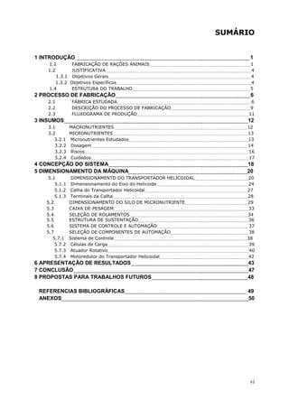SUMÁRIO

1 INTRODUÇÃO
1.1
FABRICAÇÃO DE RAÇÕES ANIMAIS
1.2
JUSTIFICATIVA
1.3.1 Objetivos Gerais
1.3.2 Objetivos Específicos
1.4
ESTRUTURA DO TRABALHO

2 PROCESSO DE FABRICAÇÃO
2.1
2.2
2.3

FÁBRICA ESTUDADA
DESCRIÇÃO DO PROCESSO DE FABRICAÇÃO
FLUXOGRAMA DE PRODUÇÃO

3 INSUMOS

1
1
4
4
4
5

6
6
9
11

12

3.1
MACRONUTRIENTES
3.2
MICRONUTRIENTES
3.2.1 Micronutrientes Estudados
3.2.2 Dosagem
3.2.3 Riscos
3.2.4 Cuidados

12
13
13
14
16
17

4 CONCEPÇÃO DO SISTEMA
5 DIMENSIONAMENTO DA MÁQUINA

18
20

5.1
5.1.1
5.1.2
5.1.3
5.2
5.3
5.4
5.5
5.6
5.7
5.7.1
5.7.2
5.7.3
5.7.4

DIMENSIONAMENTO DO TRANSPORTADOR HELICOIDAL
Dimensionamento do Eixo do Helicoide
Calha do Transportador Helicoidal
Terminais da Calha
DIMENSIONAMENTO DO SILO DE MICRONUTRIENTE
CAIXA DE PESAGEM
SELEÇÃO DE ROLAMENTOS
ESTRUTURA DE SUSTENTAÇÃO
SISTEMA DE CONTROLE E AUTOMAÇÃO
SELEÇÃO DE COMPONENTES DE AUTOMAÇÃO
Sistema de Controle
Células de Carga
Atuador Rotativo
Motoredutor do Transportador Helicoidal

6 APRESENTAÇÃO DE RESULTADOS
7 CONCLUSÃO
8 PROPOSTAS PARA TRABALHOS FUTUROS
REFERENCIAS BIBLIOGRÁFICAS
ANEXOS

20
24
27
28
29
33
34
36
37
38
38
39
40
42

43
47
48
49
50

vi

 