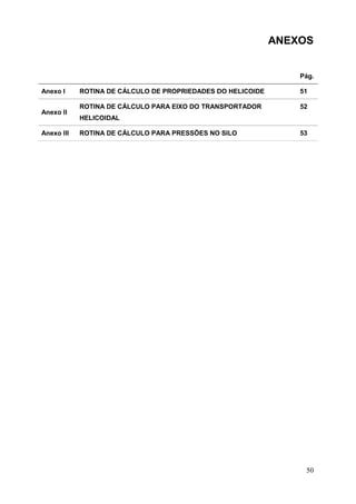 ANEXOS

Pág.
Anexo I
Anexo II
Anexo III

ROTINA DE CÁLCULO DE PROPRIEDADES DO HELICOIDE

51

ROTINA DE CÁLCULO PARA EIXO DO TRANSPORTADOR

52

HELICOIDAL
ROTINA DE CÁLCULO PARA PRESSÕES NO SILO

53

50

 