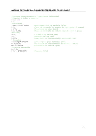 ANEXO I: ROTINA DE CÁLCULO DE PROPRIEDADES DO HELICOIDE
%Programa dimencionamento Tranportador helicoidal
%limpando a telae a memoria
clear all
clc
%Constantes
lamb=1.92*10^(-3);
%peso expecifico da matéria [g/mm³]
k=1;
%Fator de correção do angulo de inclinação (0 graus)
n=275;
%Velocidade do eixo [rpm]
gama=0.95;
%Fator de correção do volume ocupado [leve e pouco
abrasivo]
D=50;
% Diâmetro da hélice [mm]
t=D
%passo da hélice [mm]
L=200;
%compriento do transportador helicoidal [mm]
% Equações
s=gama*pi*(D^2)/4
%Área ocupada pelo material [mm²]
v=(t*n)/60
%velocidade de deslocamento do material [mm/s]
Q=s*v*lamb*k
%Vazão massica obtida [g/s]
%Potencia requerida
Co=1.2;
P=Co*((Q*L)/367)
%Potencia total

51

 