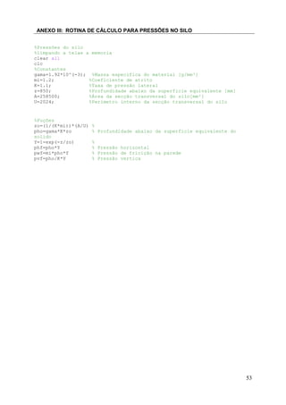 ANEXO III: ROTINA DE CÁLCULO PARA PRESSÕES NO SILO
%Pressões do silo
%limpando a telae a memoria
clear all
clc
%Constantes
gama=1.92*10^(-3); %Massa específica do material [g/mm³]
mi=1.2;
%Coeficiente de atrito
K=1.1;
%Taxa de pressão lateral
z=850;
%Profundidade abaixo da superficie equivalente [mm]
A=258500;
%Área da secção transversal do silo[mm²]
U=2024;
%Perimetro interno da secção transversal do silo

%Fuções
zo=(1/(K*mi))*(A/U)
pho=gama*K*zo
solido
Y=1-exp(-z/zo)
phf=pho*Y
pwf=mi*pho*Y
pvf=pho/K*Y

%
% Profundidade abaixo da superficie equivalente do
%
% Pressão horizontal
% Pressão de fricição na parede
% Pressão vertica

53

 