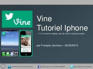 Vine
                                          Tutoriel Iphone
                                           V 1.0.4 (version anglaise, pas de version française à date)




                                          par François Jouniaux – 04/02/2013




1   fr.linkedin.com/in/francoisjouniaux       www.facebook.com/OutilsSocialMedia       https://twitter.com/JouniauxF
 