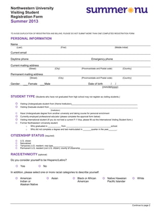 Continue to page 2
Northwestern University
Visiting Student
Registration Form
Summer 2013
TO AVOID DUPLICATION OF REGISTRATION AND BILLING, PLEASE DO NOT SUBMIT MORE THAN ONE COMPLETED REGISTRATION FORM.
PERSONAL INFORMATION
Name
(Last) (First) (Middle Initial)
Current email
Daytime phone Emergency phone
Current mailing address
(Street) (City) (Province/state and Postal code) (Country)
Permanent mailing address
(Street) (City) (Province/state and Postal code) (Country)
Gender: ___ Female ___Male Date of birth / /
(mm/dd/yyyy)
STUDENT TYPE (Students who have not graduated from high school may not register as visiting students.)
O Visiting Undergraduate student from (Home Institution)________________________________________________________
O Visiting Graduate student from ___________________________________________________________________________
(Institution)
O Have Undergraduate degree from another university and taking course for personal enrichment
O Currently employed professional educator (please complete the approval form below)
O Visiting international student (If you do not hold a current F-1 Visa, please fill out the International Visiting Student form.)
O Former Northwestern University student
o Who graduated in ___________ from ______________________________________school.
o Who did not complete a degree and last matriculated in _______quarter in the year_______.
CITIZENSHIP STATUS (required)
O U.S. citizen
O Naturalized
O Temporary U.S. resident; visa type_________________
O Permanent U.S. resident (not U.S. citizen), county of citizenship ____________________
RACE/ETHNICITY (optional)
Do you consider yourself to be Hispanic/Latino?
O Yes O No
In addition, please select one or more racial categories to describe yourself.
O American
Indian or
Alaskan Native
O Asian O Black or African
American
O Native Hawaiian
Pacific Islander
O White
 