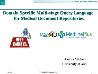 to Advance Knowledge for Humanityto Advance Knowledge for Humanity
Aastha Madaan
University of Aizu
1
Domain Specific Multi-stage Query LanguageDomain Specific Multi-stage Query Language
for Medical Document Repositoriesfor Medical Document Repositories
11/12/16 VLDB Phd Workshop 2013
 