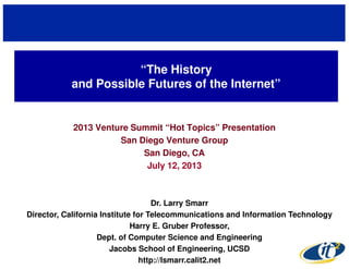 “The History
and Possible Futures of the Internet”
2013 Venture Summit “Hot Topics” Presentation
San Diego Venture Group
San Diego, CA
July 12, 2013
Dr. Larry Smarr
Director, California Institute for Telecommunications and Information Technology
Harry E. Gruber Professor,
Dept. of Computer Science and Engineering
Jacobs School of Engineering, UCSD
http://lsmarr.calit2.net
 