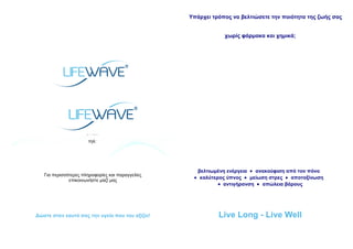 Υπάρχει τρόπος να βελτιώσετε την ποιότητα της ζωής σας
χωρίς φάρμακα και χημικά;
LIFEWAVE ASSOCIATE
www.lifewave.com/
email:
τηλ:
Για περισσότερες πληροφορίες και παραγγελίες
επικοινωνήστε μαζί μας
βελτιωμένη ενέργεια • ανακούφιση από τον πόνο
• καλύτερος ύπνος • μείωση στρες • αποτοξίνωση
• αντιγήρανση • απώλεια βάρους
Δώστε στον εαυτό σας την υγεία που του αξίζει! Live Long - Live Well
 