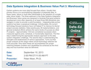 Copyright 2013 by Data Blueprint
Data Systems Integration & Business Value Part 3: Warehousing
Certain systems are more data focused than others. Usually their
primary focus is on accomplishing integration of disparate data. In
these cases, failure is most often attributable to the adoption of a single
pillar (silver bullet). The three webinars in the Data Systems Integration
and Business Value series are designed to illustrate that good systems
development more often depends on at least three DM disciplines (pie
wedges) in order to provide a solid foundation. Integrating data across
systems has been a perpetual challenge. Unfortunately, the current
technology-focused solutions have not helped IT to improve its dismal
project success statistics. Data warehouses, BI implementations, and
general analytical efforts achieve the same levels of success as other
IT projects – approximately 1/3rd are considered successes when
measured against price, schedule, or functionality objectives. The first
step is determining the appropriate analysis approach to the data
system integration challenge. The second step is understanding the
strengths and weaknesses of various approaches. Turns out that
proper analysis at this stage makes actual technology selection far
more accurate. Only when these are accomplished can proper
matching between problem and capabilities be achieved as the third
step and true business value be delivered.
Date: September 10, 2013
Time: 2:00 PM ET/11:00 AM PT
Presenter: Peter Aiken, Ph.D.
1
 