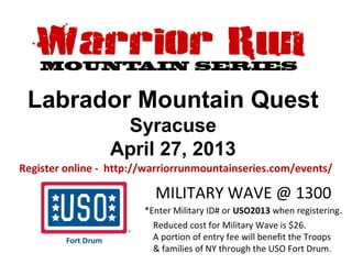 Labrador Mountain Quest
                  Syracuse
                 April 27, 2013
Register online - http://warriorrunmountainseries.com/events/

                          MILITARY WAVE @ 1300
                        *Enter Military ID# or USO2013 when registering.
                          Reduced cost for Military Wave is $26.
                          A portion of entry fee will benefit the Troops
                          & families of NY through the USO Fort Drum.
 