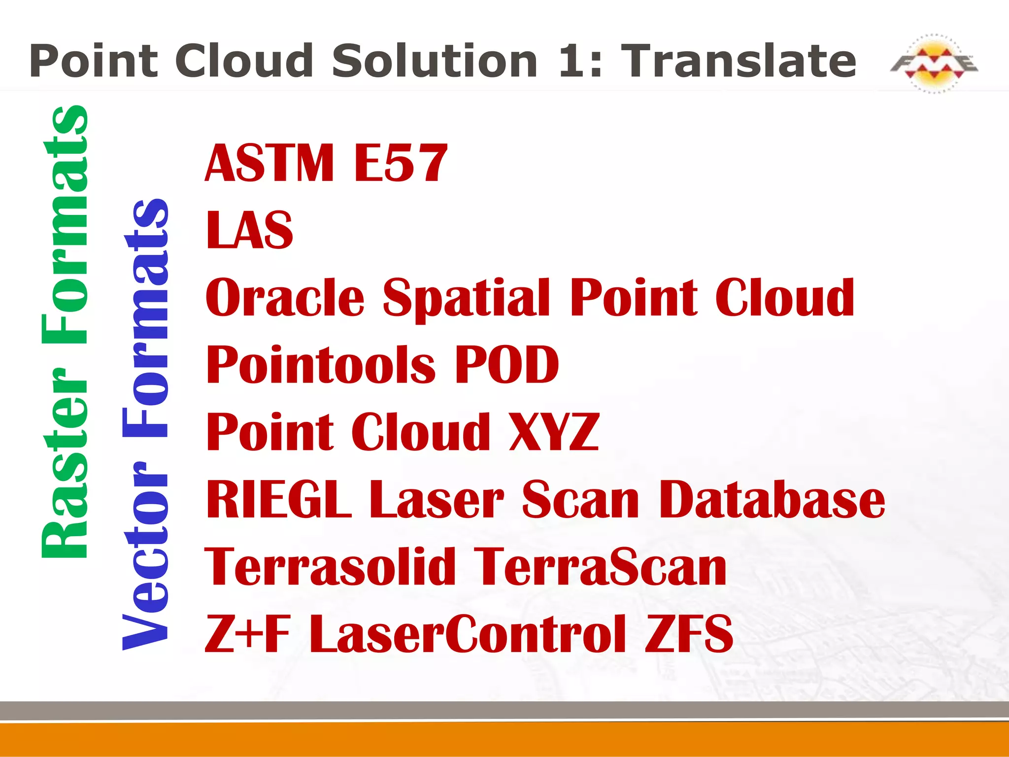 Point Cloud Solution 1: Translate
   Raster Formats
Vector Formats      ASTM E57
                    LAS
                    Oracle Spatial Point Cloud
                    Pointools POD
                    Point Cloud XYZ
                    RIEGL Laser Scan Database
                    Terrasolid TerraScan
                    Z+F LaserControl ZFS
 