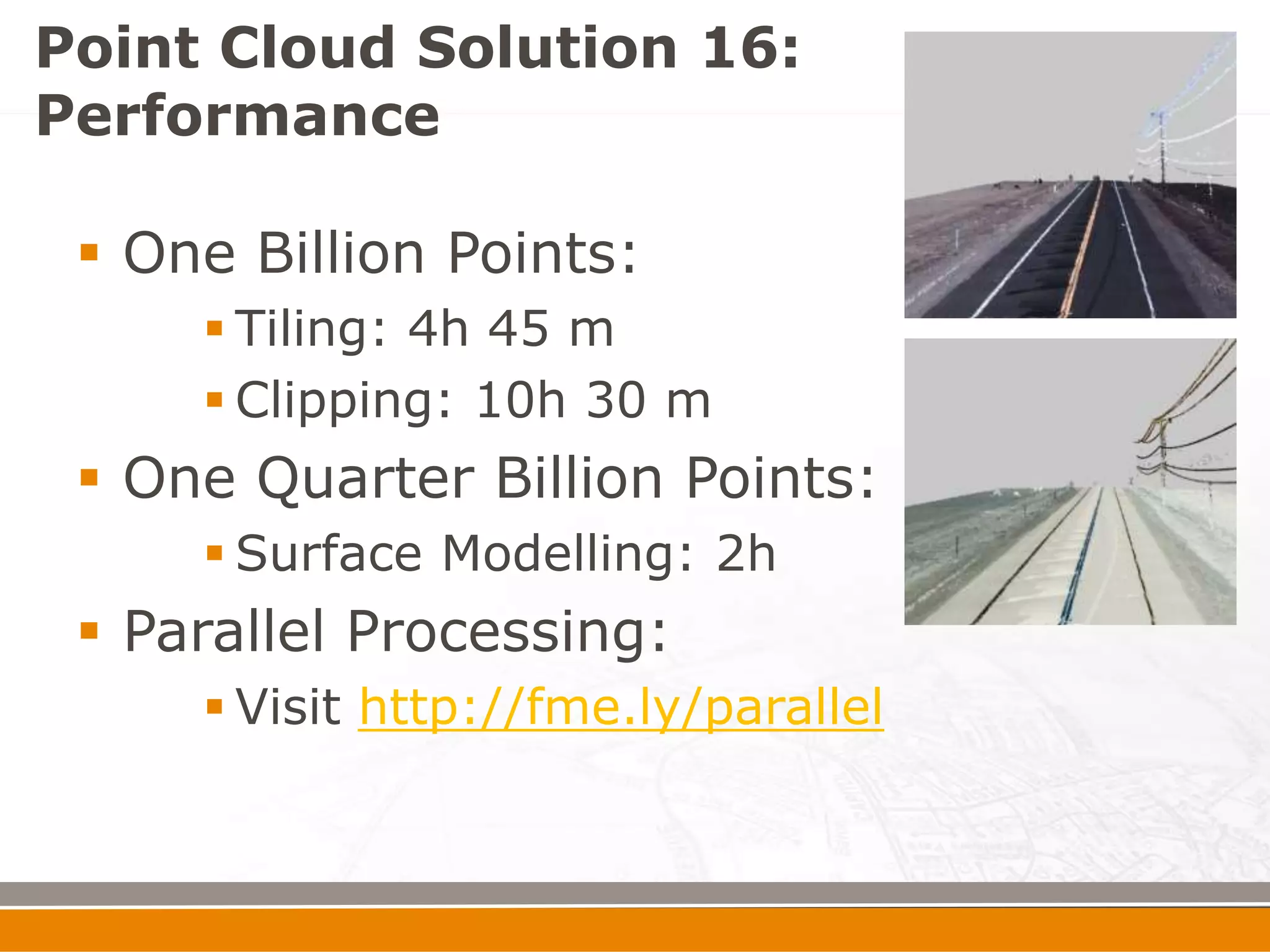 Point Cloud Solution 16:
Performance

  One Billion Points:
      Tiling: 4h 45 m
      Clipping: 10h 30 m
  One Quarter Billion Points:
      Surface Modelling: 2h
  Parallel Processing:
      Visit http://fme.ly/parallel
 