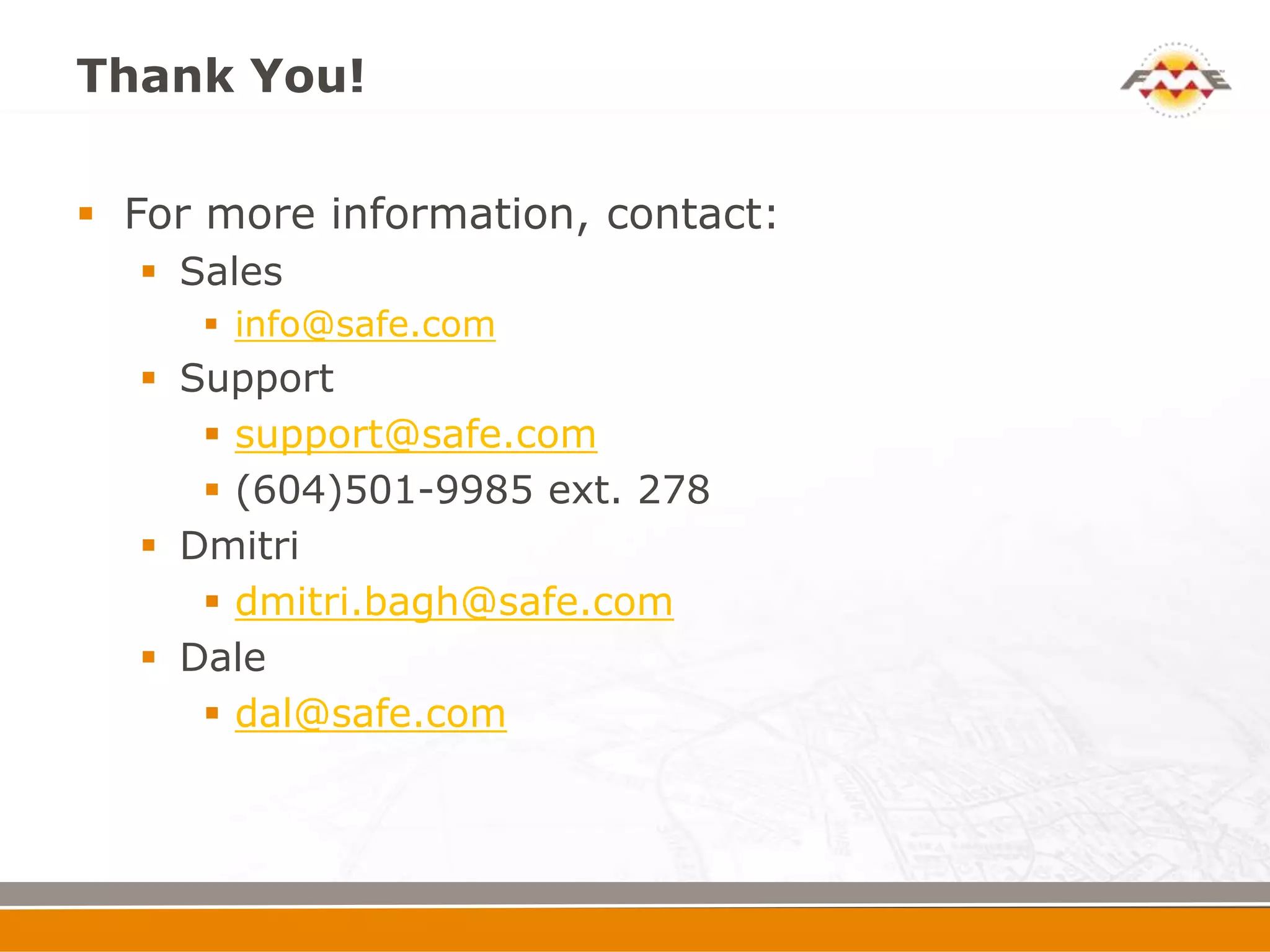 Thank You!

 For more information, contact:
   Sales
      info@safe.com
   Support
      support@safe.com
      (604)501-9985 ext. 278
   Dmitri
      dmitri.bagh@safe.com
   Dale
      dal@safe.com
 