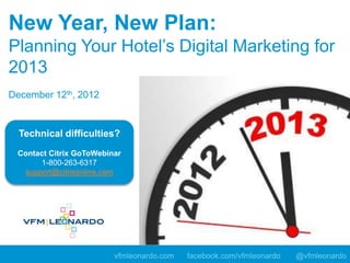 New Year, New Plan:
Planning Your Hotel’s Digital Marketing for
2013
December 12th, 2012


  Technical difficulties?
 Contact Citrix GoToWebinar
      1-800-263-6317
  support@citrixonline.com




                         vfmleonardo.com   facebook.com/vfmleonardo   @vfmleonardo
 