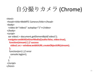 自分撮りカメラ (Chrome)
<html>
<head><title>WebRTC Camera</title></head>
<body>
<video id="video1" autoplay="1"></video>
</body>
<script>
var video1 = document.getElementById('video1');
navigator.webkitGetUserMedia({audio:false, video:true},
function(stream) { // success
video1.src = window.webkitURL.createObjectURL(stream);
},
function(err) { // error
console.log(err);
}
);
</script>
</html>
13

 
