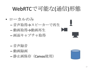 WebRTCで可能な(通信)形態
• ローカルのみ
– 音声取得→スピーカーで再生
– 動画取得→動画再生
– 画面キャプチャ取得
– 音声録音
– 動画録画
– 静止画保存（Canvas使用）
17

 