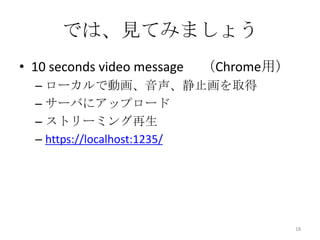 では、見てみましょう
• 10 seconds video message

（Chrome用）

– ローカルで動画、音声、静止画を取得
– サーバにアップロード
– ストリーミング再生
– https://localhost:1235/

18

 