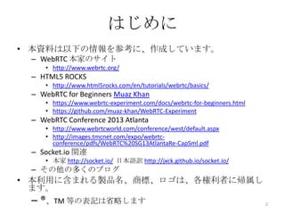 はじめに
• 本資料は以下の情報を参考に、作成しています。
– WebRTC 本家のサイト
• http://www.webrtc.org/

– HTML5 ROCKS
• http://www.html5rocks.com/en/tutorials/webrtc/basics/

– WebRTC for Beginners Muaz Khan
• https://www.webrtc-experiment.com/docs/webrtc-for-beginners.html
• https://github.com/muaz-khan/WebRTC-Experiment

– WebRTC Conference 2013 Atlanta
• http://www.webrtcworld.com/conference/west/default.aspx
• http://images.tmcnet.com/expo/webrtcconference/pdfs/WebRTC%20SG13AtlantaRe-CapSml.pdf

– Socket.io 関連
• 本家 http://socket.io/ 日本語訳 http://jxck.github.io/socket.io/

– その他の多くのブログ

• 本利用に含まれる製品名、商標、ロゴは、各権利者に帰属し
ます。

– ®、TM 等の表記は省略します

2

 