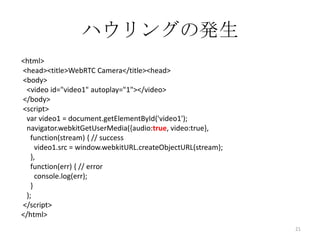 ハウリングの発生
<html>
<head><title>WebRTC Camera</title><head>
<body>
<video id="video1" autoplay="1"></video>
</body>
<script>
var video1 = document.getElementById('video1');
navigator.webkitGetUserMedia({audio:true, video:true},
function(stream) { // success
video1.src = window.webkitURL.createObjectURL(stream);
},
function(err) { // error
console.log(err);
}
);
</script>
</html>
21

 