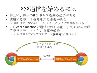 P2P通信を始めるには
• お互い、相手のIPアドレスを知る必要がある
• 使用するポート番号を知る必要がある
– 利用するUDPのポートはダイナミックに割り振られる

• RTCPeerConnectionの通信を始める前に、何らかの手段
でネゴシエーション、合意が必要
– この手順を”シグナリング：Signaling”と呼びます
お互いのIPアドレス
利用するUDPポート

UDP/IP

RTCPeerConnection

RTCPeerConnection

27

 