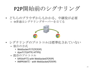 P2P開始前のシグナリング
• どちらのブラウザからもわかる、中継役が必要
– →普通はシグナリングサーバーを立てる

• シグナリングのプロトコルは標準化されていない
– 独自の方式
• WebSocket利用(TCP/IP)
• Ajax利用(HTTP, HTTPS)

– 既存のプロトコル
• SIP(VoIP用) with WebSocket(TCP/IP)
• XMPP(IM用）with WebSocket(TCP/IP)
28

 
