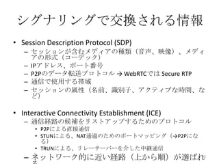 シグナリングで交換される情報
• Session Description Protocol (SDP)
– セッションが含むメディアの種類（音声、映像）、メディ
アの形式（コーデック）
– IPアドレス、ポート番号
– P2Pのデータ転送プロトコル → WebRTCでは Secure RTP
– 通信で使用する帯域
– セッションの属性（名前、識別子、アクティブな時間、な
ど）

• Interactive Connectivity Establishment (ICE)
– 通信経路の候補をリストアップするためのプロトコル
• P2Pによる直接通信
• STUNによる、NAT通過のためのポートマッピング（→P2Pにな
る）
• TRUNによる、リレーサーバーを介した中継通信
30
– ネットワーク的に近い経路（上から順）が選ばれ

 