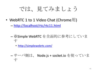 では、見てみましょう
• WebRTC 1 to 1 Video Chat (Chrome用)
– http://localhost/rtc/rtc11.html
– ※Simple WebRTC を全面的に参考にしていま
す
• http://simplewebrtc.com/

– サーバ側は、 Node.js + socket.io を使っていま
す
40

 